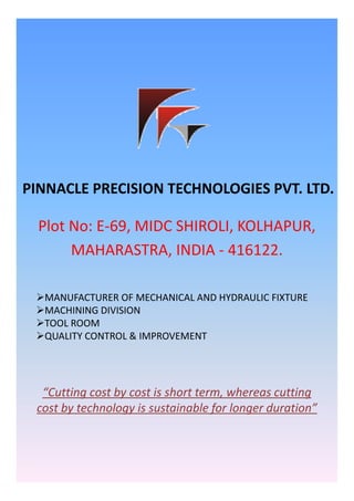 PINNACLE PRECISION TECHNOLOGIES PVT. LTD.PINNACLE PRECISION TECHNOLOGIES PVT. LTD.
Plot No: E‐69, MIDC SHIROLI, KOLHAPUR, 
MAHARASTRA INDIA ‐ 416122MAHARASTRA, INDIA ‐ 416122.
MANUFACTURER OF MECHANICAL AND HYDRAULIC FIXTURE
MACHINING DIVISIONMACHINING DIVISION
TOOL ROOM
QUALITY CONTROL & IMPROVEMENT
“Cutting cost by cost is short term, whereas cutting 
cost by technology is sustainable for longer duration”
 