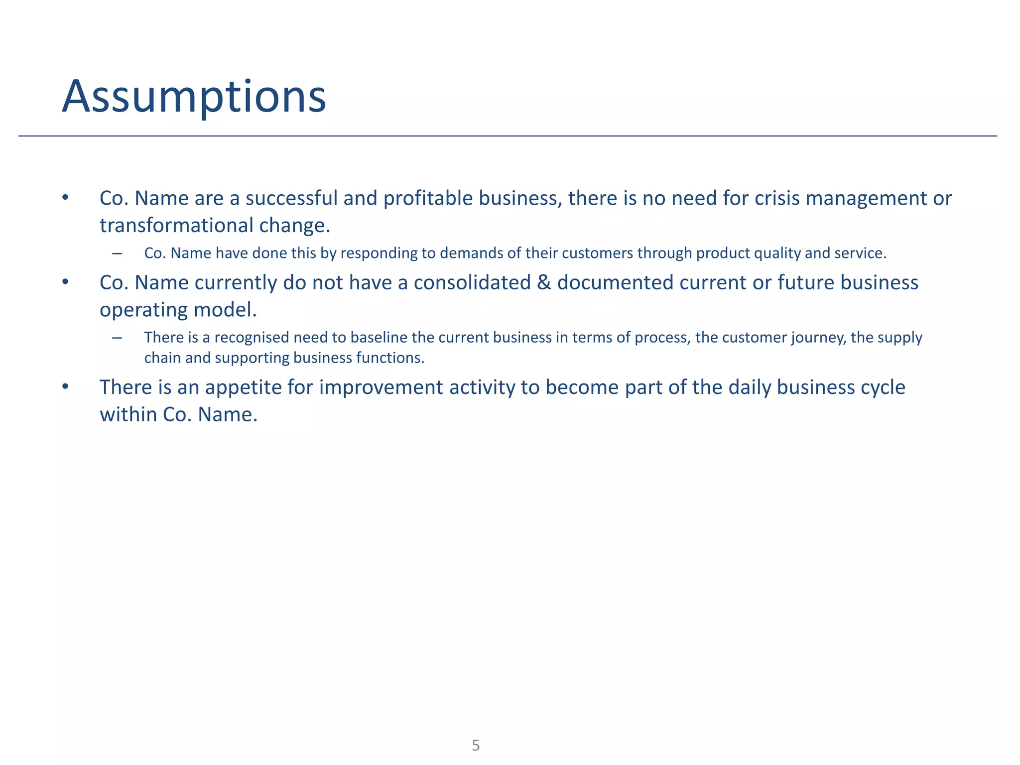 Assumptions
• Co. Name are a successful and profitable business, there is no need for crisis management or
transformational change.
– Co. Name have done this by responding to demands of their customers through product quality and service.
• Co. Name currently do not have a consolidated & documented current or future business
operating model.
– There is a recognised need to baseline the current business in terms of process, the customer journey, the supply
chain and supporting business functions.
• There is an appetite for improvement activity to become part of the daily business cycle
within Co. Name.
5
 