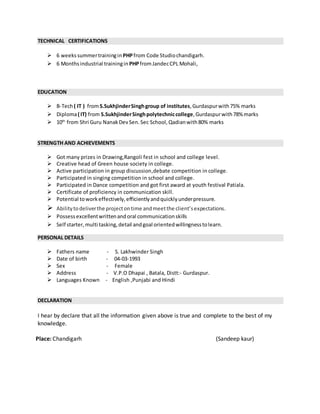 TECHNICAL CERTIFICATIONS
 6 weekssummertrainingin PHPfrom Code Studiochandigarh.
 6 Months industrial trainingin PHPfromJandecCPL Mohali,
EDUCATION
 B-Tech( IT ) fromS.SukhjinderSinghgroup of institutes,Gurdaspurwith75% marks
 Diploma( IT) from S.SukhjinderSinghpolytechniccollege,Gurdaspurwith78% marks
 10th
from Shri Guru NanakDevSen.Sec School, Qadianwith80% marks
STRENGTH AND ACHIEVEMENTS
 Got many prizes in Drawing,Rangoli fest in school and college level.
 Creative head of Green house society in college.
 Active participation in group discussion,debate competition in college.
 Participated in singing competition in school and college.
 Participated in Dance competition and got first award at youth festival Patiala.
 Certificate of proficiency in communication skill.
 Potential toworkeffectively,efficientlyandquicklyunderpressure.
 Abilitytodeliverthe projectontime andmeetthe client’sexpectations.
 Possessexcellentwrittenandoral communicationskills
 Self starter,multi tasking,detail andgoal orientedwillingnesstolearn.
PERSONAL DETAILS
 Fathers name - S. Lakhwinder Singh
 Date of birth - 04-03-1993
 Sex - Female
 Address - V.P.O Dhapai , Batala, Distt:- Gurdaspur.
 Languages Known - English ,Punjabi and Hindi
DECLARATION
I hear by declare that all the information given above is true and complete to the best of my
knowledge.
Place: Chandigarh (Sandeep kaur)
 