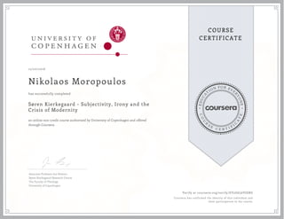 EDUCA
T
ION FOR EVE
R
YONE
CO
U
R
S
E
C E R T I F
I
C
A
TE
COURSE
CERTIFICATE
12/20/2016
Nikolaos Moropoulos
Søren Kierkegaard - Subjectivity, Irony and the
Crisis of Modernity
an online non-credit course authorized by University of Copenhagen and offered
through Coursera
has successfully completed
Associate Professor Jon Stewart
Søren Kierkegaard Research Centre
The Faculty of Theology
University of Copenhagen
Verify at coursera.org/verify/EV2G6L6VJERG
Coursera has confirmed the identity of this individual and
their participation in the course.
 
