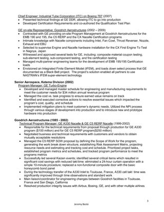 3
Jeremy Beste
Chief Engineer: Industrial Tube Corporation (ITC) on Boeing 787 (2007)
 Presented technical findings at GE DDR, allowing ITC to go into production
 Developed Certification Requirements and co-authored the Qualification Test Plan
GE on-site Representative: Goodrich Aerostructures (2002 – 2009)
 Contracted with GE providing on-site Program Management at Goodrich Aerostructures for the
EMB 190 and 195, the C5 RERP and the CX Nacelle Certification programs
 Intimate knowledge with Nacelle components including Inlet, Fan Cowl, Thrust Reverser, Nozzle,
Exhaust and EBU
 Selected to supervise Engine and Nacelle hardware installation for the CX First Engine To Test
in Nagoya, Japan
 Witnessed and approved several tests for GE, including; composite material coupon testing,
sub-element testing, sub-component testing, and fire certification testing
 Managed multi-partner engineering teams for the development of EMB 195/195 Certification
loads
 Envisioned an Integrated Finite Element Model (IFEM), and loads down select process that GE
documented as a Black Belt project. The project’s solution enabled all partners to use
NASTRAN’s IFEM super-element technology
Senior Aerospace, Ketema Division (2002)
Program Manager: GE Turbo-Engine
 Developed and managed master schedule for engineering and manufacturing requirements to
meet the customer needs for $34 million annual revenue program
 Managed the cost vs. task progress to ensure earned value remains on track
 Identified and executed corrective actions to resolve essential issues which impacted the
program’s cost, quality, and schedule
 Implemented mitigation plans to meet customer’s dynamic needs. Utilized the NPI process
through various stages of development into production and to introduce new and prototype
hardware into production
Goodrich Aerostructures (1985 - 2002)
Technical Program Manager: GE A330 Nacelle & GE C5 RERP Nacelle (1999-2002)
 Responsible for the technical requirements from proposal through production for GE A330
program ($100 million) and for GE C5 RERP program($250 million)
 Negotiated business and technical requirements with customers and vendors to obtain
mutually acceptable resolutions
 Managed the C5 RERP SOW proposal by defining the Scope of Work for the program,
generating the work break down structure, establishing Risk Assessment Matrix, projecting
resource needs and estimating and tracking cost and schedule. Prioritized project tasks,
established program metrics and schedules, and tracked program performance to meet the
programs metrics
 Successfully led several Kaizen events; identified several critical items which resulted in
significant cost savings with reduced takt time: eliminated a 24-hour curtain operation with a
simple 10-minute procedure; replaced a non-functional composite door with the basic
honeycomb bond panel
 During the technology transfer of the A330 Inlet to Toulouse, France, A330 cell takt time was
significantly improved through time observations and standard work
 Main liaison/coordinator for engineering changes between Goodrich facilities in Toulouse,
France and San Diego, California
 Resolved production integrity issues with Airbus, Boeing, GE, and with other multiple airlines
 