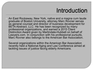  An East Rockaway, New York, native and a magna cum laude
graduate of Boston University, attorney Marc Rovner serves
as general counsel and director of business development for
BETA Abstract, LLC. He has been recognized by many
professional organizations, and earned a 2015 Client
Distinction Award given by Martindale-Hubbell on behalf of
Lawyers.com. In conjunction with his professional pursuits,
Marc Rovner also belongs to the American Bar Association.
Several organizations within the American Bar Association
recently held a National Aging and Law Conference aimed at
tackling issues of justice facing elderly Americans.