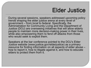  During several sessions, speakers addressed upcoming policy
trends shaping the elder justice arena at every level of
government – from local to federal. Specifically, the
Administration for Community Living and the Department of
Justice (DOJ) are overseeing initiatives that will allow elderly
people to maintain more decision-making power in their lives,
while also empowering them to fend off attacks from those
who would seek to exploit them.
Speakers at the bar conference pointed to the DOJ’s Elder
Justice website (www.justice.gov/elderjustice) as a primary
resource for finding information on all aspects of elder abuse –
how to report it, how to litigate against it, and how to educate
elders to protect them from it.