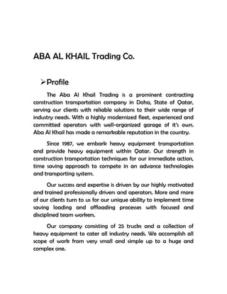 ABA AL KHAIL Trading Co.

  Profile
      The Aba Al Khail Trading is a prominent contracting
construction transportation company in Doha, State of Qatar,
serving our clients with reliable solutions to their wide range of
industry needs. With a highly modernized fleet, experienced and
committed operators with well-organized garage of it’s own.
Aba Al Khail has made a remarkable reputation in the country.
      Since 1987, we embark heavy equipment transportation
and provide heavy equipment within Qatar. Our strength in
construction transportation techniques for our immediate action,
time saving approach to compete in an advance technologies
and transporting system.
      Our success and expertise is driven by our highly motivated
and trained professionally drivers and operators. More and more
of our clients turn to us for our unique ability to implement time
saving loading and offloading processes with focused and
disciplined team workers.
     Our company consisting of 25 trucks and a collection of
heavy equipment to cater all industry needs. We accomplish all
scope of work from very small and simple up to a huge and
complex one.
 