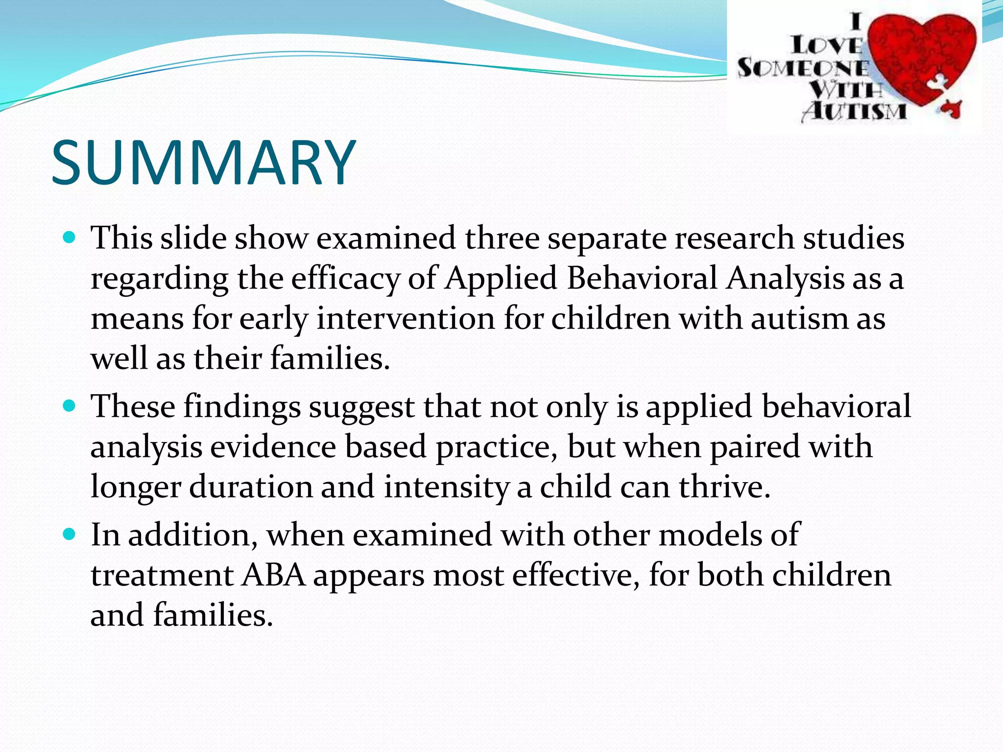 SUMMARY                       This slide show examined three separate research studies regarding the efficacy of Applied Behavioral Analysis as a means for early intervention for children with autism as well as their families. These findings suggest that not only is applied behavioral analysis evidence based practice, but when paired with longer duration and intensity a child can thrive.In addition, when examined with other models of treatment ABA appears most effective, for both children and families.  
