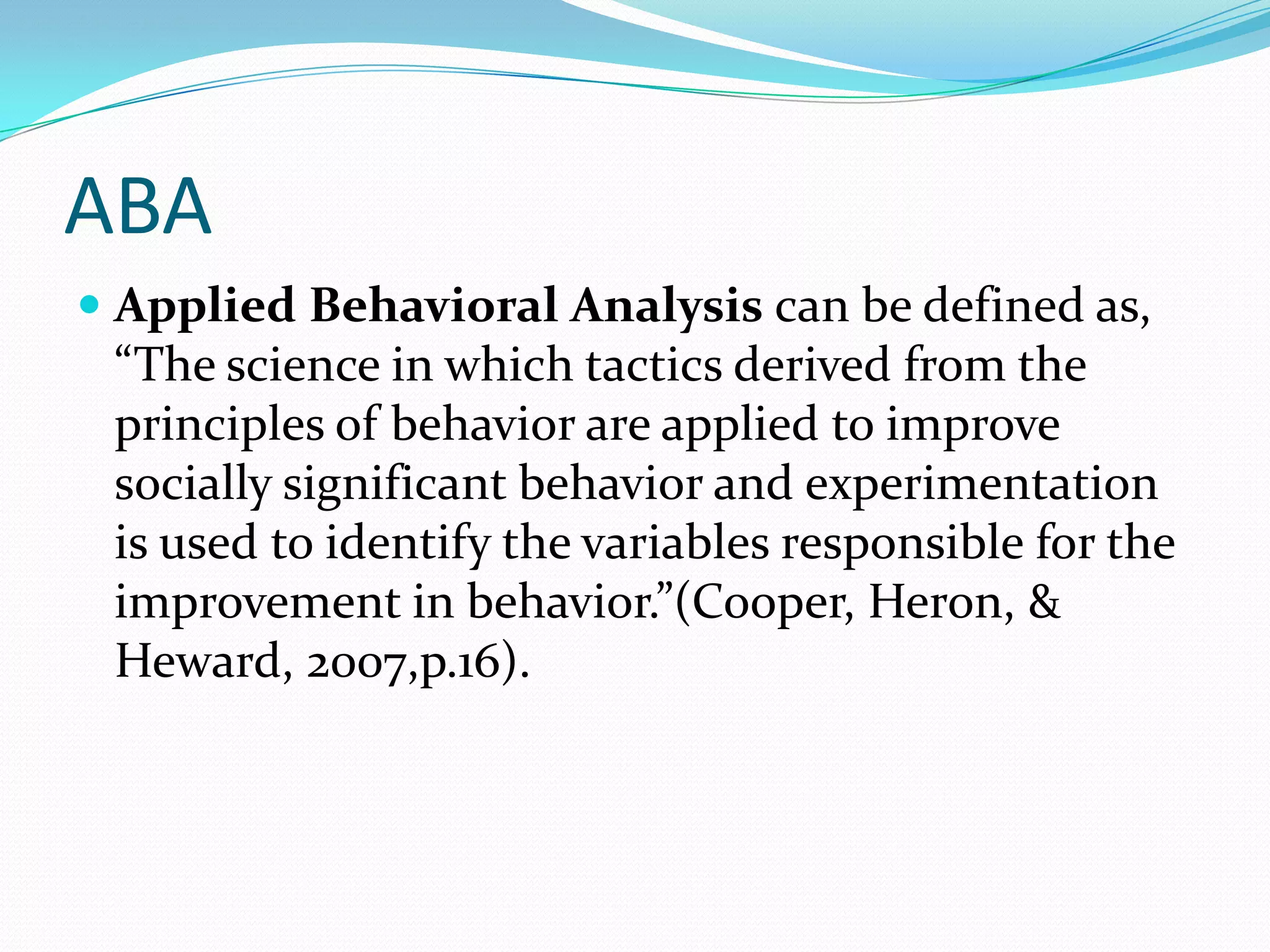 ABAApplied Behavioral Analysis can be defined as, “The science in which tactics derived from the principles of behavior are applied to improve socially significant behavior and experimentation is used to identify the variables responsible for the improvement in behavior.”(Cooper, Heron, & Heward, 2007,p.16). 