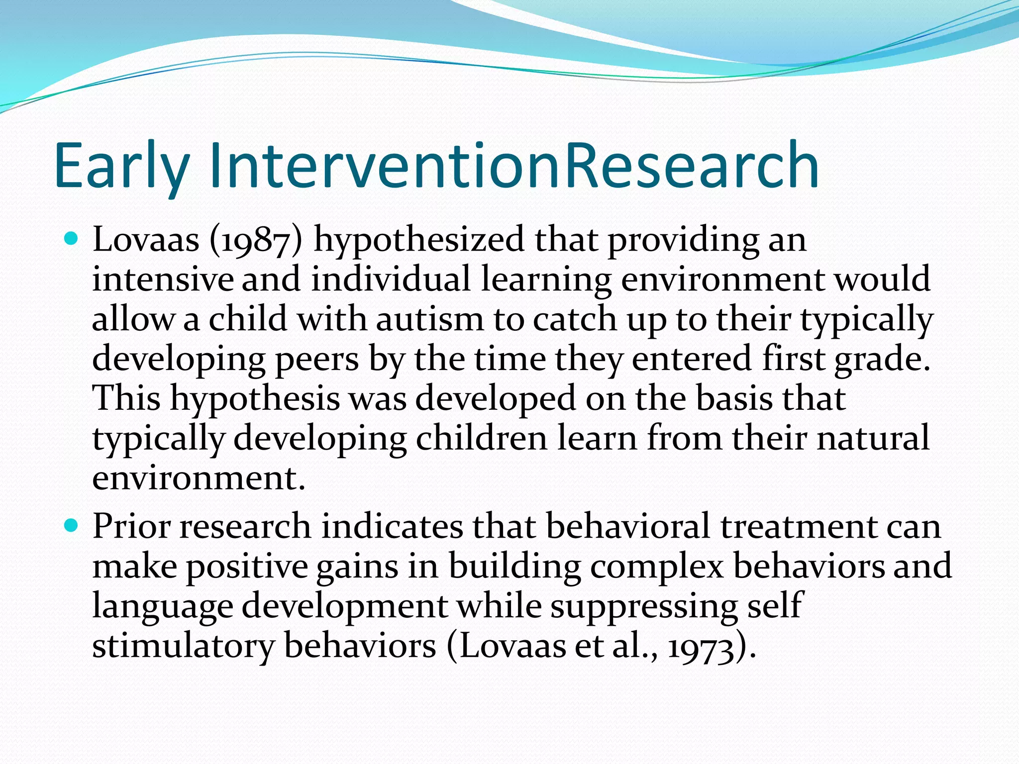 Early InterventionResearchLovaas (1987) hypothesized that providing an intensive and individual learning environment would allow a child with autism to catch up to their typically developing peers by the time they entered first grade. This hypothesis was developed on the basis that typically developing children learn from their natural environment.Prior research indicates that behavioral treatment can make positive gains in building complex behaviors and language development while suppressing self stimulatory behaviors (Lovaas et al., 1973). 