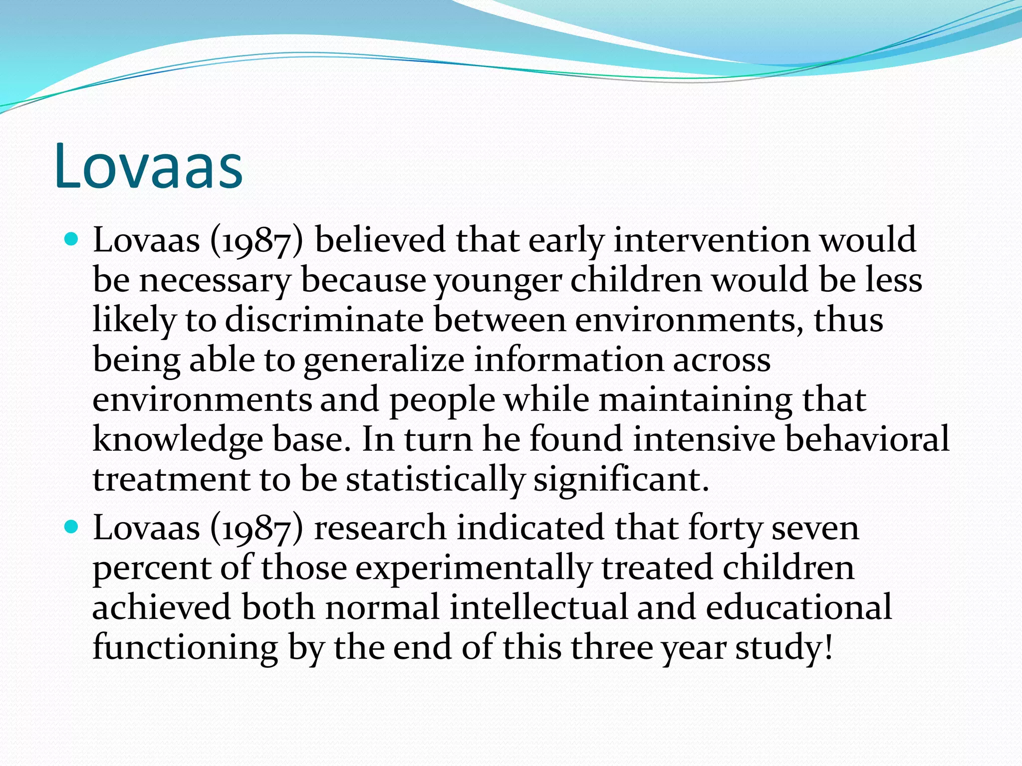 LovaasLovaas (1987) believed that early intervention would be necessary because younger children would be less likely to discriminate between environments, thus being able to generalize information across environments and people while maintaining that knowledge base. In turn he found intensive behavioral treatment to be statistically significant.Lovaas (1987) research indicated that forty seven percent of those experimentally treated children achieved both normal intellectual and educational functioning by the end of this three year study!