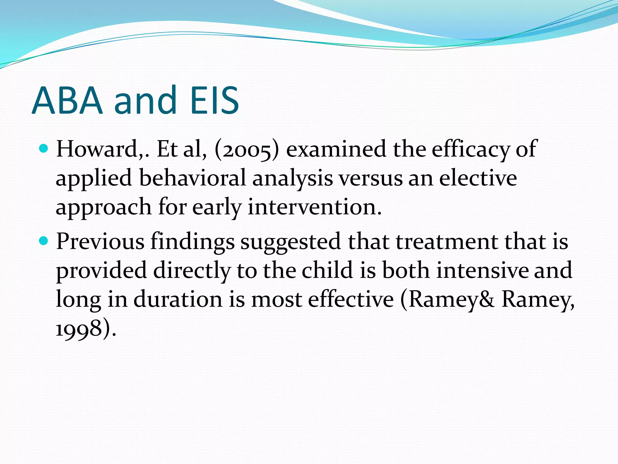 ABA and EISHoward,. Et al, (2005) examined the efficacy of applied behavioral analysis versus an elective approach for early intervention.Previous findings suggested that treatment that is provided directly to the child is both intensive and long in duration is most effective (Ramey& Ramey, 1998). 