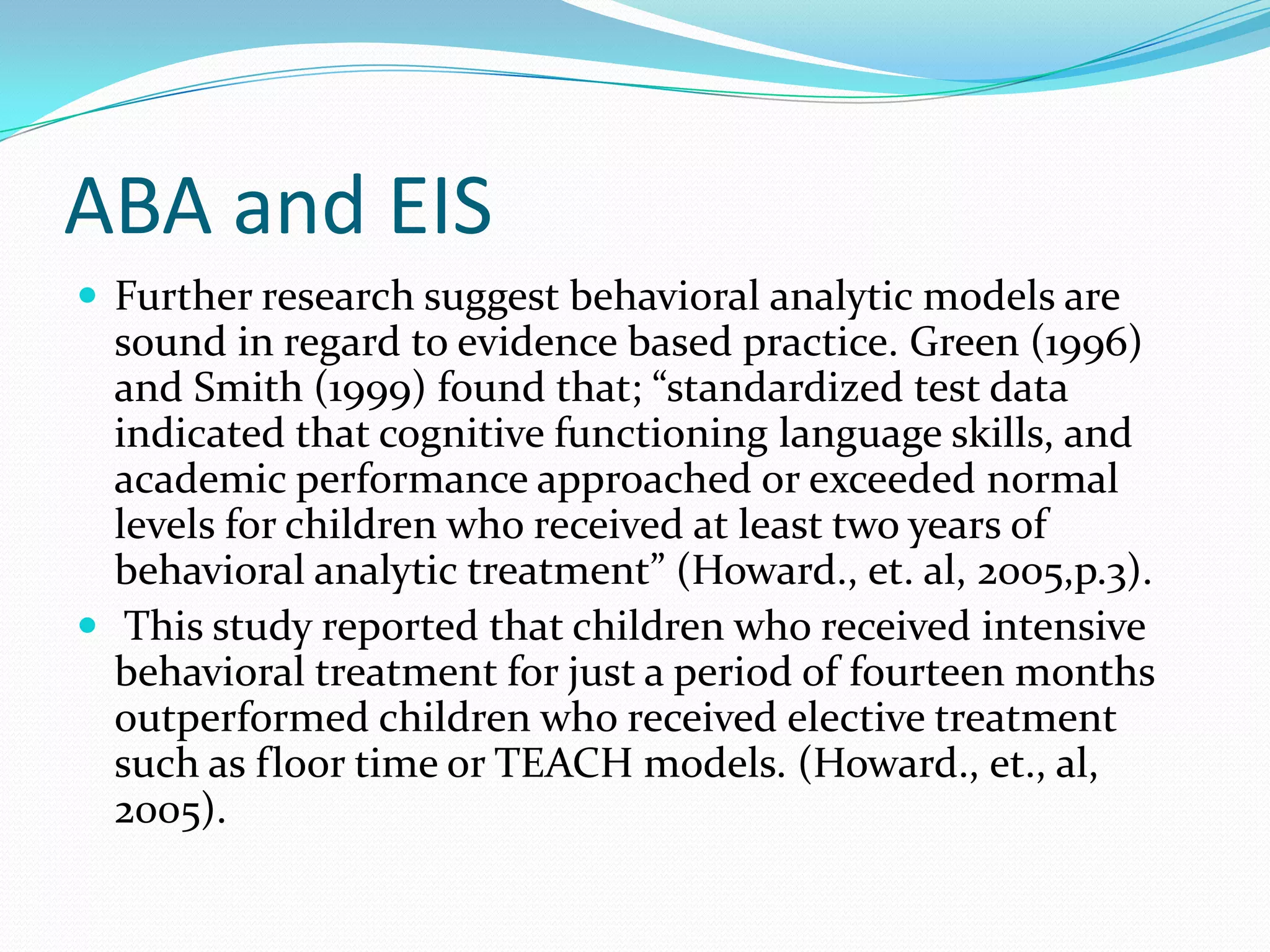 ABA and EISFurther research suggest behavioral analytic models are sound in regard to evidence based practice. Green (1996) and Smith (1999) found that; “standardized test data indicated that cognitive functioning language skills, and academic performance approached or exceeded normal levels for children who received at least two years of behavioral analytic treatment” (Howard., et. al, 2005,p.3). This study reported that children who received intensive behavioral treatment for just a period of fourteen months outperformed children who received elective treatment such as floor time or TEACH models. (Howard., et., al, 2005). 