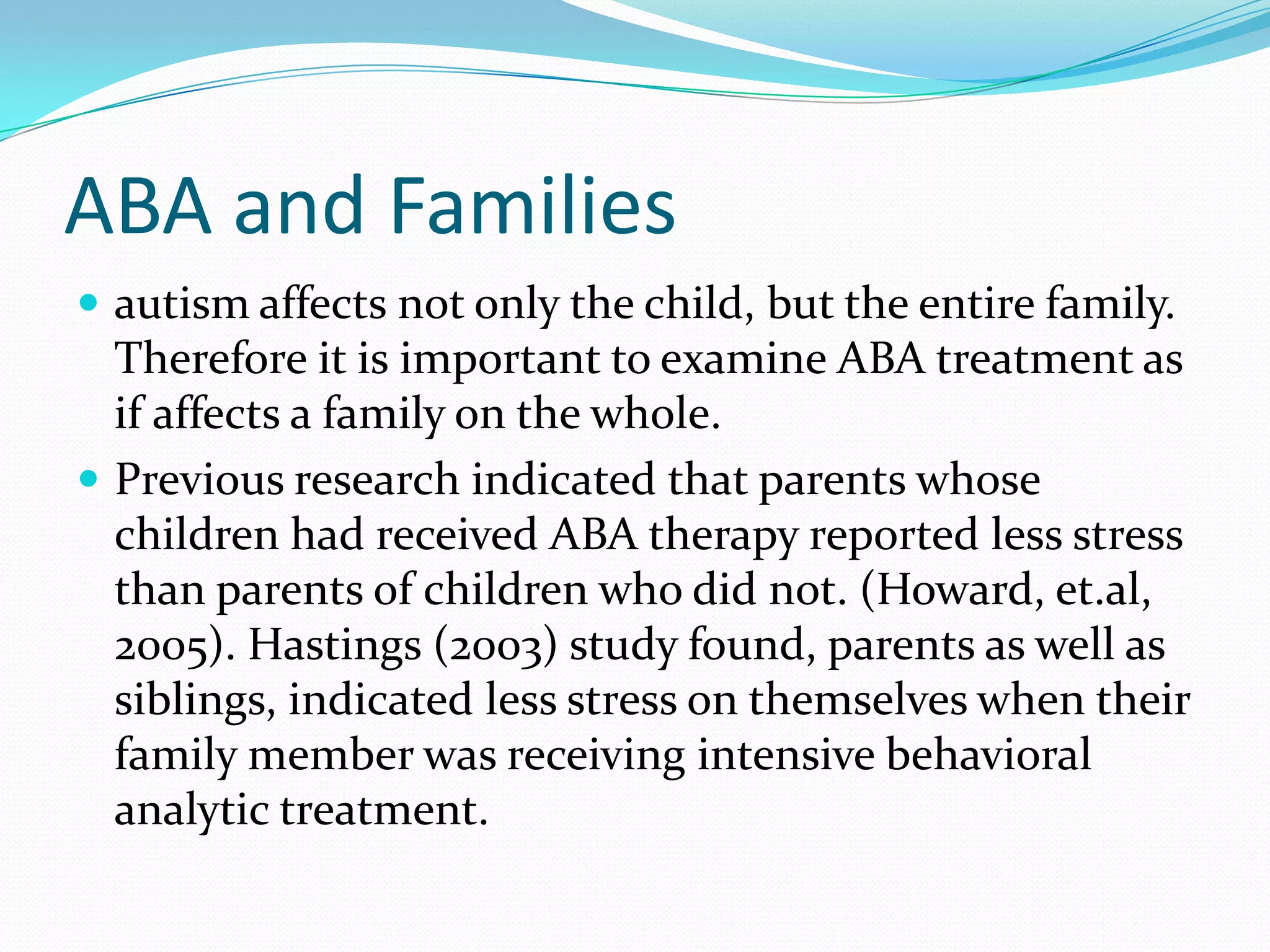 ABA and Familiesautism affects not only the child, but the entire family. Therefore it is important to examine ABA treatment as if affects a family on the whole. Previous research indicated that parents whose children had received ABA therapy reported less stress than parents of children who did not. (Howard, et.al, 2005). Hastings (2003) study found, parents as well as siblings, indicated less stress on themselves when their family member was receiving intensive behavioral analytic treatment. 