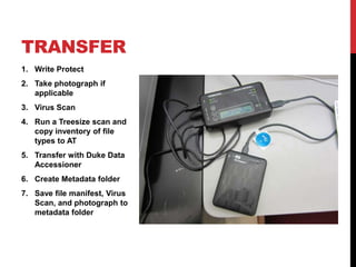 TRANSFER
1. Write Protect
2. Take photograph if
   applicable
3. Virus Scan
4. Run a Treesize scan and
   copy inventory of file
   types to AT
5. Transfer with Duke Data
   Accessioner
6. Create Metadata folder
7. Save file manifest, Virus
   Scan, and photograph to
   metadata folder
 