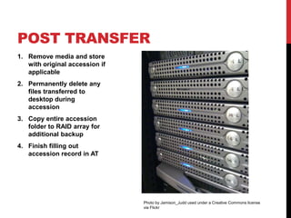 POST TRANSFER
1. Remove media and store
   with original accession if
   applicable
2. Permanently delete any
   files transferred to
   desktop during
   accession
3. Copy entire accession
   folder to RAID array for
   additional backup
4. Finish filling out
   accession record in AT




                                Photo by Jamison_Judd used under a Creative Commons license
                                via Flickr
 