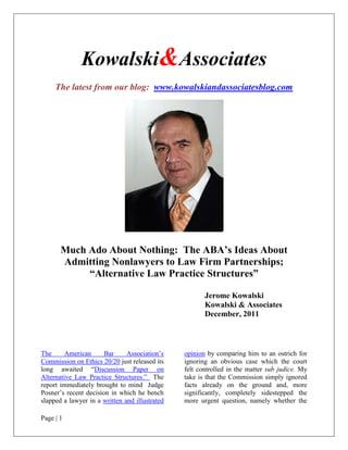 Kowalski&Associates
     The latest from our blog: www.kowalskiandassociatesblog.com




       Much Ado About Nothing: The ABA’s Ideas About
       Admitting Nonlawyers to Law Firm Partnerships;
            “Alternative Law Practice Structures”

                                                       Jerome Kowalski
                                                       Kowalski & Associates
                                                       December, 2011



The      American      Bar     Association’s    opinion by comparing him to an ostrich for
Commission on Ethics 20/20 just released its    ignoring an obvious case which the court
long awaited “Discussion Paper on               felt controlled in the matter sub judice. My
Alternative Law Practice Structures.” The       take is that the Commission simply ignored
report immediately brought to mind Judge        facts already on the ground and, more
Posner’s recent decision in which he bench      significantly, completely sidestepped the
slapped a lawyer in a written and illustrated   more urgent question, namely whether the

Page | 1
 
