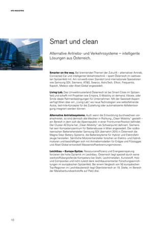 10
KFZ-INDUSTRIE
Smart und clean
Alternative Antriebs- und Verkehrssysteme – intelligente
Lösungen aus Österreich.
Smarter on the way. Bei brennenden Themen der Zukunft – alternativer Antrieb,
Connected Car und intelligenter Verkehrstechnik – spielt Österreich im weltwei-
ten Spitzenfeld mit. Am rot-weiß-roten Standort sind internationale Spezialisten
wie Samsung SDI, Siemens, AT&S, Swarco, AstroTech, Efkon, Frequentis,
Kapsch, Melecs oder Alset Global angesiedelt.
Living Lab. Das Umweltmusterland Österreich ist bei Smart Cities im Spitzen-
feld und schafft mit Projekten wie Empora, E-Mobility on demand, Vibrate, oder
Smile ideale Rahmenbedingungen für Unternehmen. Mit der Seestadt Aspern
verfügt Wien über ein „Living Lab“, wo neue Technologien wie selbstfahrende
Autos, last-mile-Konzepte für die Zustellung oder automatisierte Abfallentsor-
gung integriert werden können.
Alternative Antriebssysteme. Auch wenn die Entwicklung durchwachsen vor-
anschreitet, so sind dennoch alle Weichen in Richtung „Clean Mobility“ gestellt –
ein Bereich in dem sich die Alpenrepublik in einer Frontrunner-Position befindet.
Der Cluster ACStyria hat „Clean Mobility“ als Schwerpunkt definiert. Siemens
hat sein Kompetenzzentrum für Batteriebusse in Wien angesiedelt. Der südko-
reanischen Batteriehersteller Samsung SDI übernahm 2015 in Österreich die
Magna Steyr Battery Systems, die Batteriesyteme für Hybrid- und Elektrofahr-
zeuge herstellen. Sämtliche Motorenhersteller forschen an Elektro- und Hybrid-
motoren und beschäftigen sich mit Antriebsmodellen für Erdgas und Flüssiggas
und Alset Global entwickelt Wasserstoffverbrennungsmotoren.
Leichtbau – Europa-Spitze. Ressourceneffizienz und Energieeinsparung
forcieren die hohe Dynamik im Leichtbau. Österreich liegt speziell durch seine
werkstoffübergreifende Kompetenz bei Stahl, Leichtmetallen, Kunststoff, Holz
und Composites und nicht zuletzt dank leichtbauorientierter Forschungseinrich-
tungen im europäischen Spitzenfeld. Bei einem Vergleich von 50 europäischen
Top-Regionen im Leichtbaubereich liegt Oberösterreich an 19. Stelle, im Bereich
der Metallverbundwerkstoffe auf Platz drei.
 