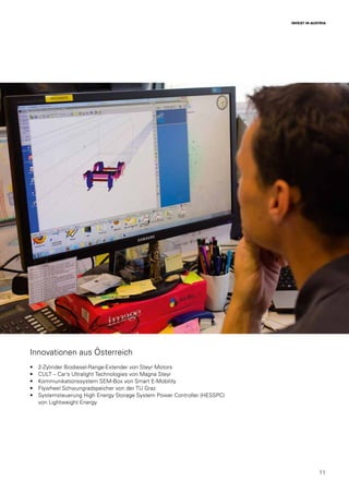 11
INVEST IN AUSTRIA
Innovationen aus Österreich
•	 2-Zylinder Biodiesel-Range-Extender von Steyr Motors
•	 CULT – Car’s Ultralight Technologies von Magna Steyr
•	 Kommunikationssystem SEM-Box von Smart E-Mobility
•	 Flywheel Schwungradspeicher von der TU Graz
•	 Systemsteuerung High Energy Storage System Power Controller (HESSPC)
von Lightweight Energy
 