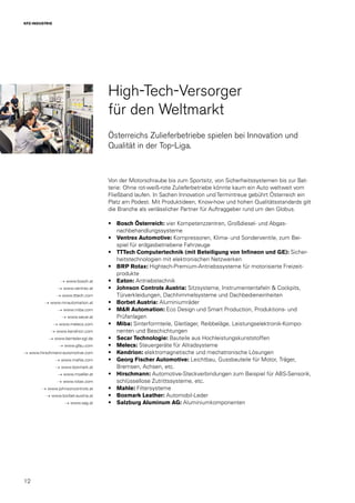 12
KFZ-INDUSTRIE
High-Tech-Versorger
für den Weltmarkt
Österreichs Zulieferbetriebe spielen bei Innovation und
Qualität in der Top-Liga.
Von der Motorschraube bis zum Sportsitz, von Sicherheitssystemen bis zur Bat-
terie: Ohne rot-weiß-rote Zulieferbetriebe könnte kaum ein Auto weltweit vom
Fließband laufen. In Sachen Innovation und Termintreue gebührt Österreich ein
Platz am Podest. Mit Produktideen, Know-how und hohen Qualitätsstandards gilt
die Branche als verlässlicher Partner für Auftraggeber rund um den Globus.
•	 Bosch Österreich: vier Kompetenzzentren, Großdiesel- und Abgas-
nachbehandlungssysteme
•	 Ventrex Automotive: Kompressoren, Klima- und Sonderventile, zum Bei-
spiel für erdgasbetriebene Fahrzeuge
•	 TTTech Computertechnik (mit Beteiligung von Infineon und GE): Sicher-
heitstechnologien mit elektronischen Netzwerken
•	 BRP Rotax: Hightech-Premium-Antriebssysteme für motorisierte Freizeit-
produkte
•	 Eaton: Antriebstechnik
•	 Johnson Controls Austria: Sitzsysteme, Instrumententafeln & Cockpits,
Türverkleidungen, Dachhimmelsysteme und Dachbedieneinheiten
•	 Borbet Austria: Aluminiumräder
•	 M&R Automation: Eco Design und Smart Production, Produktions- und
Prüfanlagen
•	 Miba: Sinterformteile, Gleitlager, Reibbeläge, Leistungselektronik-Kompo-
nenten und Beschichtungen
•	 Secar Technologie: Bauteile aus Hochleistungskunststoffen
•	 Melecs: Steuergeräte für Allradsysteme
•	 Kendrion: elektromagnetische und mechatronische Lösungen
•	 Georg Fischer Automotive: Leichtbau, Gussbauteile für Motor, Träger,
Bremsen, Achsen, etc.
•	 Hirschmann: Automotive-Steckverbindungen zum Beispiel für ABS-Sensorik,
schlüssellose Zutrittssysteme, etc.
•	 Mahle: Filtersysteme
•	 Boxmark Leather: Automobil-Leder
•	 Salzburg Aluminum AG: Aluminiumkomponenten
→ www.bosch.at
→ www.ventrex.at
→ www.tttech.com
→ www.mr-automation.at
→ www.miba.com
→ www.secar.at
→ www.melecs.com
→ www.kendrion.com
→ www.benteler-sgl.de
→ www.gfau.com
→ www.hirschmann-automotive.com
→ www.mahle.com
→ www.boxmark.at
→ www.moeller.at
→ www.rotax.com
→ www.johnsoncontrols.at
→ www.borbet-austria.at
→ www.sag.at
 