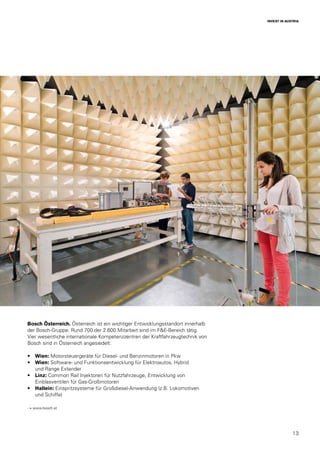 13
INVEST IN AUSTRIA
Bosch Österreich. Österreich ist ein wichtiger Entwicklungsstandort innerhalb
der Bosch-Gruppe. Rund 700 der 2.600 Mitarbeit sind im F&E-Bereich tätig.
Vier wesentliche internationale Kompetenzzentren der Kraftfahrzeugtechnik von
Bosch sind in Österreich angesiedelt:
•	 Wien: Motorsteuergeräte für Diesel- und Benzinmotoren in Pkw
•	 Wien: Software- und Funktionsentwicklung für Elektroautos, Hybrid
und Range Extender
•	 Linz: Common Rail Injektoren für Nutzfahrzeuge, Entwicklung von
Einblasventilen für Gas-Großmotoren
•	 Hallein: Einspritzsysteme für Großdiesel-Anwendung (z.B. Lokomotiven
und Schiffe)
→ www.bosch.at
 