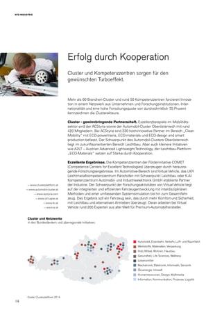 14
KFZ-INDUSTRIE
Erfolg durch Kooperation
Cluster und Kompetenzzentren sorgen für den
gewünschten Turboeffekt.
Mehr als 60 Branchen-Cluster und rund 50 Kompetenzzentren forcieren Innova-
tion in einem Netzwerk aus Unternehmen und Forschungsinstitutionen. Inter-
nationalität und eine hohe Forschungsquote von durchschnittlich 7,5 Prozent
kennzeichnen die Clusterakteure.
Cluster - gewinnbringende Partnerschaft. Exzellenzbeispiele im Mobilitäts-
sektor sind der ACStyria sowie der Automobil-Cluster Oberösterreich mit rund
420 Mitgliedern. Bei ACStyria sind 220 hochinnovative Partner im Bereich „Clean
Mobility“ mit ECO-powertrains, ECO-materials und ECO-design and smart
production befasst. Der Schwerpunkt des Automobil-Clusters Oberösterreich
liegt im zukunftsorientierten Bereich Leichtbau. Aber auch kleinere Initiativen
wie A2LT – Austrian Advanced Lightweight Technology, der Leichtbau-Plattform
„ECO-Materials“ setzen auf Stärke durch Kooperation.
Exzellente Ergebnisse. Die Kompetenzzentren der Förderinitiative COMET
(Competence Centers for ExcellentTechnologies) überzeugen durch herausra-
gende Forschungsergebnisse. Im Automotive-Bereich sind Virtual Vehicle, das LKR
Leichtmetallkompetenzzentrum Ranshofen mit Schwerpunkt Leichtbau oder K-AI
Kompetenzzentrum Automobil- und Industrieelektronik GmbH etablierte Partner
der Industrie. Der Schwerpunkt der Forschungsaktivitäten von Virtual Vehicle liegt
auf der integrierten und effizienten Fahrzeugentwicklung mit interdisziplinären
Methoden und einer umfassenden Systemsimulation bis hin zum Gesamtfahr-
zeug. Das Ergebnis soll ein Fahrzeug sein, das durch mehr Komfort und Sicherheit,
mit Leichtbau und alternativen Antrieben überzeugt. Daran arbeiten bei Virtual
Vehicle rund 200 Experten aus aller Welt für Premium-Automobilhersteller.
→ www.clusterplattform.at
→ www.automobil-cluster.at
→ www.acstyria.com
→ www.vif.tugraz.at
→ www.lkr.at
→ ww.k-ai.at
Automobil, Eisenbahn, Verkehr, Luft- und Raumfahrt
Werkstoffe, Materialien, Verpackung
Holz, Möbel, Wohnen, Hausbau
Gesundheit, Life Sciences, Wellness
Lebensmittel
Mechatronik, Elektronik, Informatik, Sensorik
Ökoenergie, Umwelt
Humanressourcen, Design, Multimedia
Information, Kommunikation, Prozesse, Logistik
Cluster und Netzwerke
in den Bundesländern und überregionale Initiativen.
Quelle: Clusterplattform 2014
 