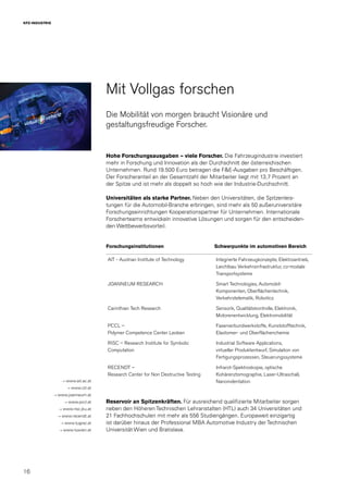 16
KFZ-INDUSTRIE
Mit Vollgas forschen
Die Mobilität von morgen braucht Visionäre und
gestaltungsfreudige Forscher.
Hohe Forschungsausgaben – viele Forscher. Die Fahrzeugindustrie investiert
mehr in Forschung und Innovation als der Durchschnitt der österreichischen
Unternehmen. Rund 19.500 Euro betragen die F&E-Ausgaben pro Beschäftigen.
Der Forscheranteil an der Gesamtzahl der Mitarbeiter liegt mit 13,7 Prozent an
der Spitze und ist mehr als doppelt so hoch wie der Industrie-Durchschnitt.
Universitäten als starke Partner. Neben den Universitäten, die Spitzenleis-
tungen für die Automobil-Branche erbringen, sind mehr als 50 außeruniversitäre
Forschungseinrichtungen Kooperationspartner für Unternehmen. Internationale
Forscherteams entwickeln innovative Lösungen und sorgen für den entscheiden-
den Wettbewerbsvorteil.
Forschungsinstitutionen Schwerpunkte im automotiven Bereich
AIT - Austrian Institute of Technology Integrierte Fahrzeugkonzepte, Elektroantrieb,
Leichtbau Verkehrsinfrastruktur, co-modale
Transportsysteme
JOANNEUM RESEARCH Smart Technologies, Automobil-
Komponenten, Oberflächentechnik,
Verkehrstelematik, Robotics
Carinthian Tech Research Sensorik, Qualitätskontrolle, Elektronik,
Motorenentwicklung, Elektromobilität
PCCL –
Polymer Competence Center Leoben
Faserverbundwerkstoffe, Kunststofftechnik,
Elastomer- und Oberflächenchemie
RISC – Research Institute for Symbolic
Computation
Industrial Software Applications,
virtueller Produktentwurf, Simulation von
Fertigungsprozessen, Steuerungssysteme
RECENDT –
Research Center for Non Destructive Testing
Infrarot-Spektroskopie, optische
Kohärenztomographie, Laser-Ultraschall,
Nanoindentation
Reservoir an Spitzenkräften. Für ausreichend qualifizierte Mitarbeiter sorgen
neben den Höheren Technischen Lehranstalten (HTL) auch 34 Universitäten und
21 Fachhochschulen mit mehr als 556 Studiengängen. Europaweit einzigartig
ist darüber hinaus der Professional MBA Automotive Industry der Technischen
Universität Wien und Bratislava.
→ www.ait.ac.at
→ www.ctr.at
→ www.joanneum.at
→ www.pccl.at
→ www.risc.jku.at
→ www.recendt.at
→ www.tugraz.at
→ www.tuwien.at
 