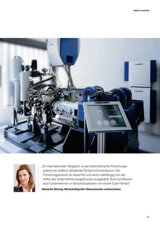 19
INVEST IN AUSTRIA
„Im internationalen Vergleich ist die österreichische Forschungs-
prämie ein äußerst attraktives Förderinstrumentarium. Die
Forschungsprämie ist steuerfrei und wird unabhängig von der
Höhe des Unternehmensergebnisses ausgezahlt. Somit profitieren
auch Unternehmen in Verlustsituationen von einem Cash-Vorteil.“
Natascha Stornig, Wirtschaftsprüfer Steuerberater LeitnerLeitner
 