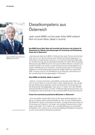 20
KFZ-INDUSTRIE
Dieselkompetenz aus
Österreich
Jeder zweite BMW und fast jeder dritter MINI weltweit
fährt mit einem Motor „Made in Austria“.
Das BMW Group Werk Steyr gilt innerhalb des Konzerns als Leitwerk für
Dieselmotoren. Welche Voraussetzungen für Forschung und Entwicklung
finden Sie in Österreich?
„Ganz bewusst übernimmt BMW in Österreich bei vielen Themen eine Vorreiter-
rolle: wenn es um die Entwicklung neuer Dieselmotorentechnologie geht, um
technisches und logistisches Know-how, um innovative Arbeitszeitmodelle oder
um die Beherrschung des demografischen Wandels. Wir haben 2014 als größtes
Motorenwerk des BMW-Konzerns mehr als eine Million Motoren produziert und
werden bis 2018 in den Ausbau unseres Dieselmotorenentwicklungszentrums
weitere 100 Millionen Euro investieren. Gute Voraussetzungen für Forschungs-
tätigkeiten am Wirtschaftsstandort Österreich spielen dabei eine wesentliche
Rolle. Immerhin sind wir mit 233 Millionen Euro (2014) das Unternehmen mit
den zweithöchsten Forschungsausgaben in Österreich.“
Setzt BMW auf Qualität „Made in Austria“?
„Definitiv. Immerhin läuft jeder zweite BMW und fast jeder dritte MINI welt-
weit mit einem Motor aus unserem Werk in Steyr, Oberösterreich. Hier werden
fast alle Dieselmotoren gefertigt, konkret die Dreizylinder, die Vierzylinder und
die Sechszylinder Dieselaggregate. Dazu kamen im Vorjahr noch über 250.000
Sechszylinder-Benzinmotoren und über 12 Millionen Motorenkomponenten wie
Kurbelgehäuse oder Kurbelwelle für das weltweite BMW Produktionsnetzwerk.“
Finden Sie ausreichend qualifizierte Mitarbeiter in Österreich?
„Einer der größten Vorteile Österreichs ist das duale Ausbildungssystem. Das
gibt es in anderen großen Volkswirtschaften so nicht. Es sind im Wesentlichen
die Mitarbeiter, die den Unterschied ausmachen. Und das Zusammenwirken von
Entwicklung und Produktion. Hier lassen sich wichtige Prozessvorteile und Syn-
ergien sicherstellen. Eine moderne Aus- und Weiterbildung ist ein essentieller
Erfolgsfaktor. Hier müssen wir so wie bei der Wettbewerbsfähigkeit konsequent
an einer kontinuierlichen Verbesserung arbeiten.“→ www.bmw-werk-steyr.at
Gerhard Wölfel, Geschäftsführer,
BMW Motoren GmbH
 