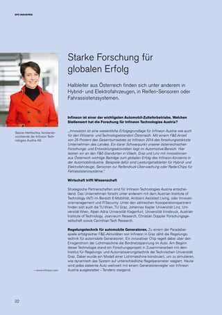 22
KFZ-INDUSTRIE
Sabine Herlitschka, Vorstands-
vorsitzende der Infineon Tech-
nologies Austria AG
Starke Forschung für
globalen Erfolg
Halbleiter aus Österreich finden sich unter anderem in
Hybrid- und Elektrofahrzeugen, in Reifen-Sensoren oder
Fahrassistenzsystemen.
Infineon ist einer der wichtigsten Automobil-Zulieferbetriebe. Welchen
Stellenwert hat die Forschung für Infineon Technologies Austria?
„Innovation ist eine wesentliche Erfolgsgrundlage für Infineon Austria wie auch
für den Wissens- und Technologiestandort Österreich. Mit einem F&E-Anteil
von 25 Prozent des Gesamtumsatzes ist Infineon 2014 das forschungsstärkste
Unternehmen des Landes. Ein klarer Schwerpunkt unserer österreichischen
Forschungs- und Entwicklungsaktivitäten liegt im Automotive-Bereich. Hier
leisten wir an den F&E-Standorten in Villach, Graz und Linz mit Innovationen
aus Österreich wichtige Beiträge zum globalen Erfolg des Infineon-Konzerns in
der Automobilindustrie. Beispiele dafür sind Leistungshalbleiter für Hybrid- und
Elektrofahrzeuge, Sensoren zur Reifendruck-Überwachung oder Radar-Chips für
Fahrassistenzsysteme.“
Wirtschaft trifft Wissenschaft
Strategische Partnerschaften sind für Infineon Technologies Austria entschei-
dend. Das Unternehmen forscht unter anderem mit dem Austrian Institute of
Technology (AIT) im Bereich E-Mobilität, Ambient Assisted Living, oder Innovati-
onsmanagement und IT-Security. Unter den zahlreichen Koooperationspartnern
finden sich auch die TU Wien, TU Graz, Johannes Kepler Universität Linz, Uni-
versität Wien, Alpen Adria Universität Klagenfurt, Universität Innsbruck, Austrian
Institute of Technology, Joanneum Research, Christian Doppler Forschungsge-
sellschaft sowie Carinthian Tech Research.
Regelungstechnik für automobile Generatoren. Zu einem der Paradebei-
spiele erfolgreicher F&E-Aktivitäten von Infineon in Graz zählt die Regelungs-
technik für automobile Generatoren. Ein innovativer Chip regelt dabei über den
Erregerstrom der Lichtmaschine die Bordnetzspannung im Auto. Am Beginn
dieser Technologie stand ein Forschungsprojekt in Zusammenarbeit mit dem
Institut für Regelungs- und Automatisierungstechnik der Technischen Universität
Graz. Dabei wurde ein Modell einer Lichtmaschine konstruiert, um zu simulieren,
wie dynamisch das System auf unterschiedliche Regelparameter reagiert. Heute
wird jedes siebente Auto weltweit mit einem Generatorenregler von Infineon
Austria ausgestattet – Tendenz steigend.→ www.infineon.com
 
