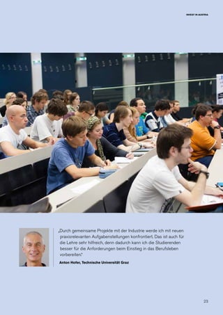 23
INVEST IN AUSTRIA
„Durch gemeinsame Projekte mit der Industrie werde ich mit neuen
praxisrelevanten Aufgabenstellungen konfrontiert. Das ist auch für
die Lehre sehr hilfreich, denn dadurch kann ich die Studierenden
besser für die Anforderungen beim Einstieg in das Berufsleben
vorbereiten.“
Anton Hofer, Technische Universität Graz
 