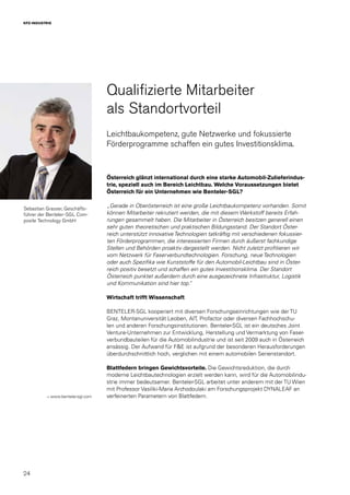 24
KFZ-INDUSTRIE
Sebastian Grasser, Geschäfts-
führer der Benteler-SGL Com-
posite Technology GmbH
Qualifizierte Mitarbeiter
als Standortvorteil
Leichtbaukompetenz, gute Netzwerke und fokussierte
Förderprogramme schaffen ein gutes Investitionsklima.
Österreich glänzt international durch eine starke Automobil-Zulieferindus-
trie, speziell auch im Bereich Leichtbau. Welche Voraussetzungen bietet
Österreich für ein Unternehmen wie Benteler-SGL?
„Gerade in Oberösterreich ist eine große Leichtbaukompetenz vorhanden. Somit
können Mitarbeiter rekrutiert werden, die mit diesem Werkstoff bereits Erfah-
rungen gesammelt haben. Die Mitarbeiter in Österreich besitzen generell einen
sehr guten theoretischen und praktischen Bildungsstand. Der Standort Öster-
reich unterstützt innovative Technologien tatkräftig mit verschiedenen fokussier-
ten Förderprogrammen, die interessierten Firmen durch äußerst fachkundige
Stellen und Behörden proaktiv dargestellt werden. Nicht zuletzt profitieren wir
vom Netzwerk für Faserverbundtechnologien. Forschung, neue Technologien
oder auch Spezifika wie Kunststoffe für den Automobil-Leichtbau sind in Öster-
reich positiv besetzt und schaffen ein gutes Investitionsklima. Der Standort
Österreich punktet außerdem durch eine ausgezeichnete Infrastruktur, Logistik
und Kommunikation sind hier top.“
Wirtschaft trifft Wissenschaft
BENTELER-SGL kooperiert mit diversen Forschungseinrichtungen wie der TU
Graz, Montanuniversität Leoben, AIT, Profactor oder diversen Fachhochschu-
len und anderen Forschungsinstitutionen. Benteler-SGL ist ein deutsches Joint
Venture-Unternehmen zur Entwicklung, Herstellung und Vermarktung von Faser-
verbundbauteilen für die Automobilindustrie und ist seit 2009 auch in Österreich
ansässig. Der Aufwand für F&E ist aufgrund der besonderen Herausforderungen
überdurchschnittlich hoch, verglichen mit einem automobilen Serienstandort.
Blattfedern bringen Gewichtsvorteile. Die Gewichtsreduktion, die durch
moderne Leichtbautechnologien erzielt werden kann, wird für die Automobilindu-
strie immer bedeutsamer. Benteler-SGL arbeitet unter anderem mit der TU Wien
mit Professor Vasiliki-Maria Archodoulaki am Forschungsprojekt DYNALEAF an
verfeinerten Parametern von Blattfedern.→ www.benteler-sgl.com
 