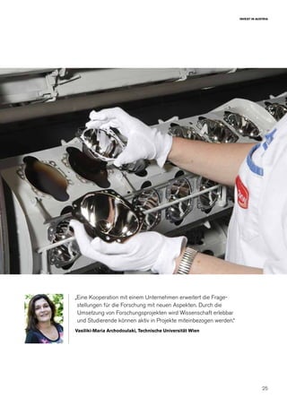 25
INVEST IN AUSTRIA
„Eine Kooperation mit einem Unternehmen erweitert die Frage-
stellungen für die Forschung mit neuen Aspekten. Durch die
Umsetzung von Forschungsprojekten wird Wissenschaft erlebbar
und Studierende können aktiv in Projekte miteinbezogen werden.“
Vasiliki-Maria Archodoulaki, Technische Universität Wien
 