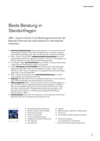 27
INVEST IN AUSTRIA
Beste Beratung in
Standortfragen
ABA – Invest in Austria ist als Beratungsunternehmen der
Republik Österreich die erste Adresse für internationale
Investoren.
•	 Erfahrene Standortberater betreuen Sie persönlich und vermitteln Ihnen alle
notwendigen Kontakte in Österreich. Kontaktieren Sie uns bereits zu Beginn
Ihrer Expansionsüberlegungen, damit Sie die optimale Unterstützung erhalten.
•	 ABA – Invest in Austria bietet maßgeschneiderte Informationen zum Wirt-
schaftsstandort Österreich, egal worum es geht – Branchen, Technologien und
Märkte, politische und wirtschaftliche Rahmenbedingungen.
•	 In wichtigen Fragen der Standortwahl wie zu Arbeits- und Steuerrecht, Förde-
rungen oder Immobilienpreisen beraten wir Sie gerne.
•	 Bei der Erledigung von Formalitäten wie Förderansuchen oder Betriebsan-
lagengenehmigungen stehen Ihnen Mitarbeiter von ABA – Invest in Austria
helfend zur Seite – auch in Kooperation mit regionalen Betriebsansiedlungsge-
sellschaften in den Bundesländern.
•	 ABA – Invest in Austria bietet auch nach Projektrealisierung für Erweite-
rungsinvestitionen umfangreiche Services.
•	 Netzwerk: Die ABA bietet Ihnen ihre Kooperationspartner an und vermittelt zu
den Außenhandelsstellen der Wirtschaftskammer Österreich.
•	 ABA preisgekrönt. ABA – Invest in Austria wurde für Ihre Beratungsleistun-
gen mehrfach prämiert: Weltbeste Betriebsansiedlungsagentur, Weltbank
Benchmarking (2009); Weltspitze bei Online Investment Promotion, Welt-
bank Benchmarking (2012); zweitbeste Betriebsansiedlungsagentur und
Bronze für das Programm zur Stärkung des Headquarter-Standortes,
FDI World Forum (2013).
•	 Fachbroschüren. Noch mehr Informationen zu verschiedensten Themenund
Branchen finden Sie in zahlreichen Fachbroschüren wie:
•	 Wirtschaftsstandort Österreich
•	 Brücke zwischen Ost und West
•	 Automotive Industrie
•	 Chemie / Kunststoff
•	 Forschung & Entwicklung
•	 Headquarters-Standort Österreich
•	 IKT / Telekom
•	 Life Sciences
•	 Logistik
•	 Maschinenbau / Elektronik / Mechatronik
•	 Tourismus
•	 Umwelttechnik & Erneuerbare Energien
•	 Steuerliche Aspekte
von Investitionen in Österreich
•	 Unternehmensgründung in Österreich
 