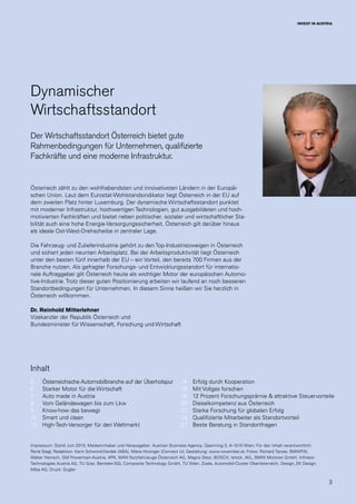 3
INVEST IN AUSTRIA
Impressum: Stand Juni 2015; Medieninhaber und Herausgeber: Austrian Business Agency, Opernring 3, A-1010 Wien; Für den Inhalt verantwortlich:
René Siegl; Redaktion: Karin Schwind-Derdak (ABA), Maria Hirzinger (Connect U); Gestaltung: www.november.at; Fotos: Richard Tanzer, BMWFW,
Walter Henisch, GM Powertrain-Austria, APA, MAN Nutzfahrzeuge Österreich AG, Magna Steyr, BOSCH, Istock, AVL, BMW Motoren GmbH, Infineon
Technologies Austria AG, TU Graz, Benteler-SGL Composite Technology GmbH, TU Wien, Zizala, Automobil-Cluster Oberösterreich, Design_EK Design,
Miba AG; Druck: Gugler
Dynamischer
Wirtschaftsstandort
Der Wirtschaftsstandort Österreich bietet gute
Rahmenbedingungen für Unternehmen, qualifizierte
Fachkräfte und eine moderne Infrastruktur.
Österreich zählt zu den wohlhabendsten und innovativsten Ländern in der Europäi-
schen Union. Laut dem Eurostat-Wohlstandsindikator liegt Österreich in der EU auf
dem zweiten Platz hinter Luxemburg. Der dynamische Wirtschaftsstandort punktet
mit moderner Infrastruktur, hochwertigen Technologien, gut ausgebildeten und hoch-
motivierten Fachkräften und bietet neben politischer, sozialer und wirtschaftlicher Sta-
bilität auch eine hohe Energie-Versorgungssicherheit. Österreich gilt darüber hinaus
als ideale Ost-West-Drehscheibe in zentraler Lage.
Die Fahrzeug- und Zulieferindustrie gehört zu den Top-Industriezweigen in Österreich
und sichert jeden neunten Arbeitsplatz. Bei der Arbeitsproduktivität liegt Österreich
unter den besten fünf innerhalb der EU – ein Vorteil, den bereits 700 Firmen aus der
Branche nutzen. Als gefragter Forschungs- und Entwicklungsstandort für internatio-
nale Auftraggeber gilt Österreich heute als wichtiger Motor der europäischen Automo-
tive-Industrie. Trotz dieser guten Positionierung arbeiten wir laufend an noch besseren
Standortbedingungen für Unternehmen. In diesem Sinne heißen wir Sie herzlich in
Österreich willkommen.
Dr. Reinhold Mitterlehner
Vizekanzler der Republik Österreich und
Bundesminister für Wissenschaft, Forschung und Wirtschaft
Österreichische Automobilbranche auf der Überholspur
Starker Motor für die Wirtschaft
Auto made in Austria
Vom Geländewagen bis zum Lkw
Know-how das bewegt
Smart und clean
High-Tech-Versorger für den Weltmarkt
Erfolg durch Kooperation
Mit Vollgas forschen
12 Prozent Forschungsprämie & attraktive Steuervorteile
Dieselkompetenz aus Österreich
Starke Forschung für globalen Erfolg
Qualifizierte Mitarbeiter als Standortvorteil
Beste Beratung in Standortfragen
5
6
7
8
9
10
12
14
16
18
20
22
24
27
Inhalt
 