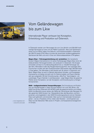 8
KFZ-INDUSTRIE
Vom Geländewagen
bis zum Lkw
Internationale Player vertrauen bei Konzeption,
Entwicklung und Produktion auf Österreich.
In Österreich werden vom Rennwagen bis zum Lkw jährlich rund 250.000 hoch-
wertige Fahrzeuge auf zwei und vier Rädern produziert. Aber auch Nischenpro-
dukte mit Fun-Faktor haben ihre Geburts- und Produktionsstätte in Österreich:
der 300 PS starke KTM X-Bow ist eines der extremsten straßenzugelassenen
Sportautos der Welt und wird in Graz vom Motorradspezialisten KTM gebaut.
Magna Steyr – Fahrzeugentwicklung und -produktion. Der kanadische
Konzern Magna International ist mit seiner Tochtergruppe Magna Steyr einer der
bedeutendsten Fahrzeugentwickler und -produzent in Österreich. Die Gruppe
entwickelt und baut im Kundenauftrag jährlich bis zu 170.000 Fahrzeuge wie
den Mini, Mercedes G oder das Peugeot-Sportcoupé RCZ. Vom spritzigen Mini
Countryman wurden seit dem Produktionsstart 2010 bereits über 350.000 Stück
in Graz gebaut. Der Mercedes G läuft bereits seit 35 Jahren in Österreich vom
Band. Magna Steyr ist auch im Bereich alternativer Antriebs- und Energiespei-
chersysteme umtriebig und sieht sich für Elektromodelle und Plug-in-Hybride
sehr gut aufgestellt. Mit der Entwicklung des „Mila Plus“ Sportwagens – ein
zweisitziger, Plug-in-Hybride in Leichtbauweise – zeigt Magna Steyr die gesamte
Palette seiner Kompetenz: von der Konzeption und Entwicklung bis zu fertigen
Komponenten.
MAN – maßgeschneiderte Transportlösungen. Die Entwicklung und Produk-
tion von Nutzfahrzeugen in Steyr hat eine Tradition von rund 100 Jahren. Die
MAN Truck & Bus Österreich AG (MTBÖ) stellt die gesamte leichte und mittlere
MAN Lkw-Baureihe sowie nahezu die Hälfte der Fahrerhäuser aller Bautypen für
den gesamten MAN Konzern her. Übergreifend über alle Baureihen und Kom-
ponenten und eingebettet in den MAN Entwicklungsverbund wird am Standort
Steyr auch geforscht und entwickelt. Aber auch an internationalen Konzernpro-
jekten – sei es in Russland, China, Indien oder Brasilien – sind Experten aus
Steyr aus den Bereichen F&E sowie im Projekt- und Kooperationsmanagement
im Einsatz.
→ www.magnasteyr.com
→ www.entry.man.eu/at
 