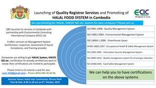 QRS launches its services in Cambodia with
partnership with Environmental Consulting
International Company (ECIC) Ltd.
It offers services on Management System
Certification, inspection, Assessment of Social
Compliance, and Training provider.
Companies are willing to get HALAL System, HACCP,
ISO etc. certification Or already certified but want to
renew their certifications are invited to participate.
Please email us to reserve a seat for you:
<ecic.333@gmail.com>, Phone (855) 069 30 60 90,
Bridging to Goal
Launching of Quality Registrar Services and Promoting of
HALAL FOOD SYSTEM in Cambodia
Seminar Venue: Hotel Inter Continental, Phnom Penh
Time & Date: 8.30-11.30 am on 6th October, 2015
ISO 9001:2008 : Quality Management System
ISO 14001:2004 : Environmental Management System
ISO 14064-1:2006 : Greenhouse Gases
OHSAS 18001:2007 : Occupational Health & Safety Management System
ISO 27001:2005 : Information Security Management System
ISO 29001:2010 : Quality management system for oil and gas Industries
ISO 22000:2005 : Food Safety Management System
We can help you to have certifications
on the above systems
Are you thinking for HALAL, HACCP, ISO etc. System for your company? Please join us
Bridging to Goal
 