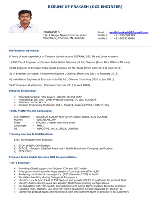RESUME OF PRAKASH (OCS ENGINEER)
PRAKASH S Email : senthilprakash88@gmail.com
11/14 Gangai Nagar,2nd cross street Mobile 1 : +91-9962001379
Velechery, Chennai TN -600042 Mobile 2 : +91-9095636096
Professional Synopsis:
6 Years of work experience in Telecom domain across SIGTRAN, SS7, IN and Linux systems
1) BSS Tier-2 Engineer at Ericsson India Global Services pvt ltd, Chennai (From May 2014 to Till date)
2) BO Engineer at Ericsson India Global Services pvt ltd, Noida (From April 2013 to April 2014)
3) IN Engineer at Huawei Telecommunications , Chennai (From July 2011 to February 2013)
4) Installation Engineer at Ericsson India Pvt ltd , Chennai (From May 2010 to Jan 2011)
5) AT Engineer at Videocon , Chennai (From Jan 2010 to April 2010)
Protocol Knowledge:
 SS7/IN/Charging: SS7 Layers , DIAMETER and SOAP
 Networking: OSI and TCP/IP Protocol layering, IP, UDP, TCP,OSPF
 SIGTRAN: SCTP, M3UA
 Ericsson Proprietary Protocols: CS1+, SCAPv1, Scapv2,CIP/SS7, CIP/IP, ESy
Tools, Platforms and Languages:
SCP-platform - ERICSSON CCN,HP NON-STOP, SUSEE-LINUX, SUN SOLARIS
Huawei - I200,USAU,URP
Tools - APA,ASN1 viewer and Wire shark
Languages - SHELL
OS - WINDOWS, UNIX, LINUX, UBUNTU
Training courses & Certifications:
ETCP certification from Ericsson:
a) ETCP-102(IP) Certification
b) ECP-331 -Ericsson Certified Associate - Mobile Broadband Charging certification
c) ETCP CBIO
Ericsson India Global Services JOB Responsibilities:
Tier-2 Engineer:
 Providing Global support for Ericsson CCN and OCC nodes
 Emergency handling under huge pressure from customers/Tier-1,BO
 Analyzing the Protocol messages i.e. (SS7,Diameter,STCP) in depth
 Escalation handling during Outages & Emergency
 Identify (H/w & S/w) Fault of TSP System and provide ICP,EP to customer for product fault
 Identify Architectural Issues like Vipospf ,Multi/Single homing configurations
 Co-ordination with TSP expert, Development unit during 100% Outages faced by customer
 Handling High, Medium, Low and HOT CSR's (Customer Service Requests by BO,Tier-1)
 Identifying product faults and handshake with Development team to provide fix to customers
 