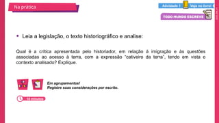 2025_EM_V1
Qual é a crítica apresentada pelo historiador, em relação à imigração e às questões
associadas ao acesso à terra, com a expressão “cativeiro da terra”, tendo em vista o
contexto analisado? Explique.
• Leia a legislação, o texto historiográfico e analise:
Na prática Veja no livro!
Atividade 1
Em agrupamentos!
Registre suas considerações por escrito.
10 minutos
 