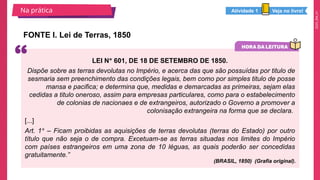 2025_EM_V1
FONTE I. Lei de Terras, 1850
Na prática
LEI Nº 601, DE 18 DE SETEMBRO DE 1850.
Dispõe sobre as terras devolutas no Império, e acerca das que são possuídas por titulo de
sesmaria sem preenchimento das condições legais, bem como por simples titulo de posse
mansa e pacifica; e determina que, medidas e demarcadas as primeiras, sejam elas
cedidas a titulo oneroso, assim para empresas particulares, como para o estabelecimento
de colonias de nacionaes e de extrangeiros, autorizado o Governo a promover a
colonisação extrangeira na forma que se declara.
[...]
Art. 1º – Ficam proibidas as aquisições de terras devolutas (terras do Estado) por outro
título que não seja o de compra. Excetuam-se as terras situadas nos limites do Império
com países estrangeiros em uma zona de 10 léguas, as quais poderão ser concedidas
gratuitamente.”
(BRASIL, 1850) (Grafia original).
Veja no livro!
Atividade 1
 