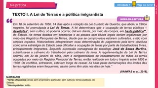 2025_EM_V1
TEXTO I. A Lei de Terras e a política imigrantista
Na prática
Em 18 de setembro de 1850, 14 dias após a votação da Lei Eusébio de Queirós, que aboliu o tráfico
negreiro, foi promulgada a Lei de Terras. A lei determinava que a ocupação de terras públicas –
devolutas*, sem cultivo, só poderia ocorrer, dali em diante, por meio da compra, em hasta pública**,
do Estado. As terras doadas em sesmarias e as posses sem títulos legais seriam legalizadas por
meio dos Registros Paroquiais de Terras, desde que se comprovasse estarem cultivadas, e não com
simples roçados. Historiadores interpretaram essa determinação do pagamento pela terra devoluta
como uma estratégia do Estado para dificultar a ocupação de terras por parte de trabalhadores livres,
principalmente imigrantes. Segundo expressão consagrada do sociólogo José de Souza Martins,
substituía-se o cativeiro do trabalhador pelo cativeiro da terra. A regulamentação da Lei de Terras
ocorreu em 30 de janeiro de 1854, com a obrigatoriedade de cadastramento de todas as terras
ocupadas por meio do Registro Paroquial de Terras, então realizado em todo o Império entre 1855 e
1860. Os conflitos, entretanto, estavam longe de cessar. As lutas pelas demarcações dos limites das
terras registradas eram frequentes, assim como têm sido nos dias de hoje.”
(VAINFAS et al., 2018).
*Terras devolutas: áreas sem proprietário particular, sem cultivos; terras públicas, do
Estado.
**Hasta pública: leilão.
GLOSSÁRIO
Veja no livro!
Atividade 1
 