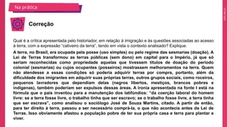 2025_EM_V1
Qual é a crítica apresentada pelo historiador, em relação à imigração e às questões associadas ao acesso
à terra, com a expressão “cativeiro da terra”, tendo em vista o contexto analisado? Explique.
A terra, no Brasil, era ocupada pela posse (uso simples) ou pelo regime das sesmarias (doação). A
Lei de Terras transformou as terras públicas (sem dono) em capital para o Império, já que só
seriam reconhecidas como propriedade aquelas que tivessem títulos de doação do período
colonial (sesmarias) ou cujos ocupantes (posseiros) mostrassem melhoramentos na terra. Quem
não atendesse a essas condições só poderia adquirir terras por compra, portanto, além da
dificuldade dos imigrantes em adquirir suas próprias terras, outros grupos sociais, como roceiros,
pequenos lavradores que dependiam delas (negros libertos, mestiços, brancos pobres e
indígenas), também poderiam ser expulsos dessas áreas. A ironia apresentada na fonte I está na
fórmula que o país inventou para a manutenção dos latifúndios: “da coerção laboral do homem
livre: se a terra fosse livre, o trabalho tinha que ser escravo; se o trabalho fosse livre, a terra tinha
que ser escrava”, como analisou o sociólogo José de Souza Martins, citado. A partir de então,
para ter direito à terra, passou a ser necessário comprá-la, o que não acontecia antes da Lei de
Terras. Isso obviamente afastou a população pobre de ter sua própria casa e terra para plantar e
viver.
Correção
Na prática
 
