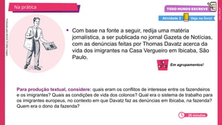 2025_EM_V1
• Com base na fonte a seguir, redija uma matéria
jornalística, a ser publicada no jornal Gazeta de Notícias,
com as denúncias feitas por Thomas Davatz acerca da
vida dos imigrantes na Casa Vergueiro em Ibicaba, São
Paulo.
Na prática
20 minutos
Veja no livro!
Atividade 2
Para produção textual, considere: quais eram os conflitos de interesse entre os fazendeiros
e os imigrantes? Quais as condições de vida dos colonos? Qual era o sistema de trabalho para
os imigrantes europeus, no contexto em que Davatz faz as denúncias em Ibicaba, na fazenda?
Quem era o dono da fazenda?
Produzido
pela
SEDUC
©
Getty
Images.
Em agrupamentos!
 