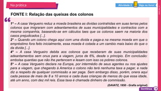 2025_EM_V1
FONTE I: Relação das queixas dos colonos
Na prática
1º – A casa Vergueiro reduz a moeda brasileira as dividas contrahidas em suas terras pelos
colonos que imigraram com adeantamentos de suas municipalidades e contractos com a
mesma companhia, baseando-se em cálculos taes que os colonos saem na maioria dos
casos prejudicados [...].
2º – Quando um colono chega aqui com uma divida e paga-a na mesma moeda em que o
empréstimo fora feito inicialmente, essa moeda é cotada a um cambio mais baixo do que o
da divida [...].
4º – A casa Vergueiro debita aos colonos que receberam de suas municipalidades
adeantamentos sem onus para a viagem, juros de 6%, desde o principio. Em conclusão:
embolsa quantias que não lhe pertencem e lesam com isso os pobres colonos.
5º – A casa Vergueiro declara na Europa, por intermédio de seus agentes ou nos ajustes
para a viagem, que chegando á America o colono não terá nenhuma taxa a pagar, e nada
diz a respeito de qualquer commissão a ser paga. Sem embargo disso, porém, onera aqui
cada pessoa de mais de 8 a 10 annos e cada duas crianças de menos do que essa idade,
até um anno, com dez mil reis. Essa taxa é chamada dinheiro de commissão.
Veja no livro!
Atividade 2
(DAVATZ, 1850 - Grafia original).
 