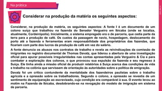 2025_EM_V1
Considerar, na produção da matéria, os seguintes aspectos: A fonte I é um documento de um
colono suíço que trabalhou na fazenda do Senador Vergueiro em Ibicaba (onde se localiza,
atualmente, Cordeirópolis). Inicialmente, o sistema empregado era o de parceria, que cedia parte da
terra para a produção de café. Os custos da passagem de navio, hospedagem, deslocamento do
porto até a fazenda e ferramentas eram responsabilidade dos proprietários das fazendas, que
ficariam com parte dos lucros da produção de café em vez do salário.
A fonte denuncia os abusos nos contratos de trabalho e revela as reivindicações da comissão de
imigrantes no registro documental de Thomas Davatz, que liderou a abertura de uma investigação
oficial para apurar possíveis irregularidades nas contas apresentadas pela Vergueiro & Cia e para
combater a exploração dos colonos, o que provocou sua expulsão da fazenda e seu regresso à
Suíça. Ele tinha ainda a missão oficial de produzir relatórios à Suíça acerca das condições de vida
e trabalho na colônia que servissem de orientação às autoridades sobre a política de emigração.
Davatz foi um crítico contundente da mentalidade dos fazendeiros paulistas sobre o trabalho
agrícola e a opressão sobre os trabalhadores. Segundo o colono, a opressão se revestia de um
sentimento de equiparação ao escravizado, cuja condição era comparável à sua. O evento levou ao
motim na Fazenda de Ibicaba, desdobrando-se na revogação do modelo de imigração em sistema
de parceria.
Considerar na produção da matéria os seguintes aspectos:
Na prática
 
