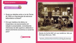2025_EM_V1
Encerramento
Retrato da família Boff, em sua residência, feito por
Domingos Mancuso, 1904.
Reprodução – DOMINGOS MANCUSO/WIKIMEDIA COMMONS, 2008. Disponível em:
https://pt.wikipedia.org/wiki/Ficheiro:Colonos-caxienses.jpg. Acesso em: 22 nov. 2024.
• Quais as relações entre a Lei de Terras
de 1850 e a manutenção da estrutura
latifundiária no Brasil?
• Em que medida a lei afetou os
imigrantes e ex-escravizados em
relação à propriedade, consolidando
interesses da elite agrária e afetando o
desenvolvimento econômico e social do
país?
5 minutos
 