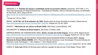 2025_EM_V1
ABRAHÃO, F. A. Padrões de riqueza e mobilidade social na economia cafeeira: Campinas, 1870-1940. p. 4-5.
Tese Tese (Doutorado em História Econômica) – Faculdade de Filosofia, Letras e Ciências Humanas, Universidade
de São Paulo, 2015. Disponível em:
https://teses.usp.br/teses/disponiveis/8/8137/tde-01062015-150909/publico/2014_FernandoAntonioAbrahao_VCorr.p
df
. Acesso em: 22 nov. 2024.
BRASIL. Lei Nº 601, de 18 de setembro de 1850. Dispõe sobre as terras devolutas do Império. Disponível em:
https://www.planalto.gov.br/ccivil_03/Leis/L0601-1850.htm. Acesso em: 22 nov. 2024.
DAVATZ, T. Memórias de um colono no Brasil (1850). São Paulo: Livraria Martins, 1941.
DOLHNIKOFF, M. História do Brasil Império. São Paulo: Contexto, 2020.
EMPRESA BRASIL DE COMUNICAÇÃO (EBC). Brasil, um país de muitas línguas, 16 nov. 2016. Disponível em:
https://memoria.ebc.com.br/infantil/voce-sabia/2016/11/brasil-um-pais-de-muitas-linguas. Acesso em: 22 nov. 2024.
INSTITUTO NACIONAL DE ESTUDOS E PESQUISAS EDUCACIONAIS ANÍSIO TEIXEIRA (INEP). Exame
Nacional do Ensino Médio (ENEM), 2013. Prova de Ciências Humanas e suas Tecnologias; Prova de Ciências da
Natureza e suas Tecnologias, 1º dia, Caderno 1 - Azul. Disponível em:
https://download.inep.gov.br/educacao_basica/enem/provas/2013/dia1_caderno1_azul.pdf. Acesso em: 22 nov. 2024.
LEMOV, D. Aula nota 10 3.0: 63 técnicas para melhorar a gestão da sala de aula. Porto Alegre: Penso, 2023.
Referências
 