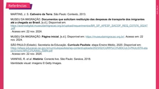 2025_EM_V1
MARTINS, J. S. Cativeiro da Terra. São Paulo: Contexto, 2013.
MUSEU DA IMIGRAÇÃO. Documentos que solicitam restituição das despesas de transporte dos imigrantes
até a chegada ao Brasil, [s.d.]. Disponível em:
https://acervodigital.museudaimigracao.org.br/upload/requerimentos/BR_SP_APESP_SACOP_REQ_C07576_00247
.pdf
. Acesso em: 22 nov. 2024.
MUSEU DA IMIGRAÇÃO. Página inicial, [s.d.]. Disponível em: https://museudaimigracao.org.br/. Acesso em: 22
nov. 2024.
SÃO PAULO (Estado). Secretaria da Educação. Currículo Paulista: etapa Ensino Médio, 2020. Disponível em:
https://efape.educacao.sp.gov.br/curriculopaulista/wp-content/uploads/2023/02/CURR%C3%8DCULO-PAULISTA-eta
pa-Ensino-M%C3%A9dio_ISBN.pdf
. Acesso em: 22 nov. 2024.
VAINFAS, R. et al. História: Conecte live. São Paulo: Saraiva, 2018.
Identidade visual: imagens © Getty Images.
Referências
 