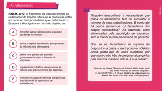 2025_EM_V1
B
C
D
E
A fomentar ações públicas para ocupação
das terras do interior.
financiar a fixação de famílias camponesas
para estímulo da agricultura de
subsistência.
regulamentar o tráfico interprovincial de
cativos para sobrevivência das fazendas.
definir uma política de subsídio
governamental para o fomento da
imigração.
adotar o regime assalariado para proteção
da mão de obra estrangeira.
(ENEM, 2013) O fragmento do discurso dirigido ao
parlamentar do Império refere-se às mudanças então
em curso no campo brasileiro, que confrontaram o
Estado e a elite agrária em torno do objetivo de:
Ninguém desconhece a necessidade que
todos os fazendeiros têm de aumentar o
número de seus trabalhadores. E como até
há pouco supriam-se os fazendeiros dos
braços necessários? As fazendas eram
alimentadas pela aquisição de escravos,
sem o menor auxílio pecuniário do governo.
Ora, se os fazendeiros se supriam de
braços à sua custa, e se é possível obtê-los
ainda, posto que de outra qualidade, por
que motivo não hão de procurar alcançá-los
pela mesma maneira, isto é, à sua custa?”
Resposta de Manuel Felizardo de Sousa e Mello, diretor geral
das Terras Públicas, ao Senador Vergueiro.
In: ALENCASTRO, L. F. (Org.). História da vida privada no
Brasil. São Paulo: Cia. das Letras, 1998 (adaptado).
Aprofundando
 