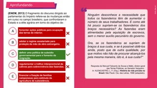 2025_EM_V1
B
C
D
E
A fomentar ações públicas para ocupação
das terras do interior.
financiar a fixação de famílias
camponesas para estímulo da
agricultura de subsistência.
regulamentar o tráfico interprovincial de
cativos para sobrevivência das fazendas.
definir uma política de subsídio
governamental para o fomento da
imigração.
adotar o regime assalariado para
proteção da mão de obra estrangeira.
(ENEM, 2013) O fragmento do discurso dirigido ao
parlamentar do Império refere-se às mudanças então
em curso no campo brasileiro, que confrontaram o
Estado e a elite agrária em torno do objetivo de:
Resposta de Manuel Felizardo de Sousa e Mello, diretor geral
das Terras Públicas, ao Senador Vergueiro.
In: ALENCASTRO, L. F. (Org.). História da vida privada no
Brasil. São Paulo: Cia. das Letras, 1998 (adaptado).
Aprofundando
Ninguém desconhece a necessidade que
todos os fazendeiros têm de aumentar o
número de seus trabalhadores. E como até
há pouco supriam-se os fazendeiros dos
braços necessários? As fazendas eram
alimentadas pela aquisição de escravos,
sem o menor auxílio pecuniário do governo.
Ora, se os fazendeiros se supriam de
braços à sua custa, e se é possível obtê-los
ainda, posto que de outra qualidade, por
que motivo não hão de procurar alcançá-los
pela mesma maneira, isto é, à sua custa?”
 