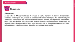 2025_EM_V1
Alternativa C.
A resposta de Manuel Felizardo de Sousa e Mello, membro do Partido Conservador,
evidencia uma disputa e a posição do Estado diante de reivindicações dos fazendeiros para
subsidiar a substituição dos escravizados nas lavouras de café por imigrantes. No contexto,
deixa claro ao Senador Vergueiro que o governo imperial não desejava ter uma política de
subsídio para o fomento da imigração, argumentando que os fazendeiros deveriam contratar
imigrantes para trabalhar em suas fazendas com o seu próprio capital.
Aprofundando
Resolução
 