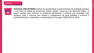 2025_EM_V1
Slide 2
Habilidade (EM13CHS606) Analisar as características socioeconômicas da sociedade brasileira
– com base na análise de documentos (dados, tabelas, mapas etc.) de diferentes fontes – e
propor medidas para enfrentar os problemas identificados e construir uma sociedade mais
próspera, justa e inclusiva, que valorize o protagonismo de seus cidadãos e promova o
autoconhecimento, a autoestima, a autoconfiança e a empatia. (SÃO PAULO, 2020).
 