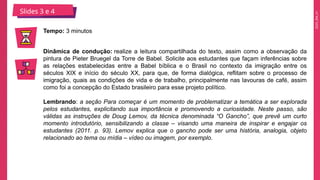 2025_EM_V1
Slides 3 e 4
Tempo: 3 minutos
Dinâmica de condução: realize a leitura compartilhada do texto, assim como a observação da
pintura de Pieter Bruegel da Torre de Babel. Solicite aos estudantes que façam inferências sobre
as relações estabelecidas entre a Babel bíblica e o Brasil no contexto da imigração entre os
séculos XIX e início do século XX, para que, de forma dialógica, reflitam sobre o processo de
imigração, quais as condições de vida e de trabalho, principalmente nas lavouras de café, assim
como foi a concepção do Estado brasileiro para esse projeto político.
Lembrando: a seção Para começar é um momento de problematizar a temática a ser explorada
pelos estudantes, explicitando sua importância e promovendo a curiosidade. Neste passo, são
válidas as instruções de Doug Lemov, da técnica denominada “O Gancho”, que prevê um curto
momento introdutório, sensibilizando a classe – visando uma maneira de inspirar e engajar os
estudantes (2011. p. 93). Lemov explica que o gancho pode ser uma história, analogia, objeto
relacionado ao tema ou mídia – vídeo ou imagem, por exemplo.
 